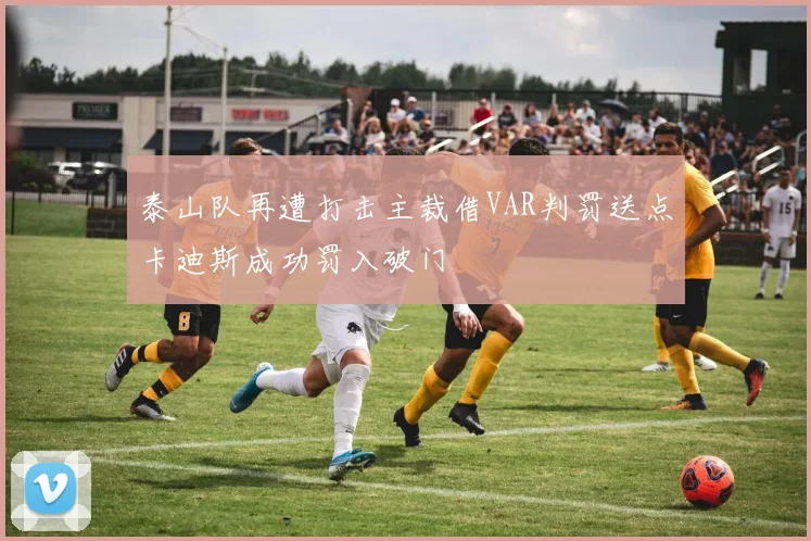 泰山队再遭打击主裁借VAR判罚送点卡迪斯成功罚入破门