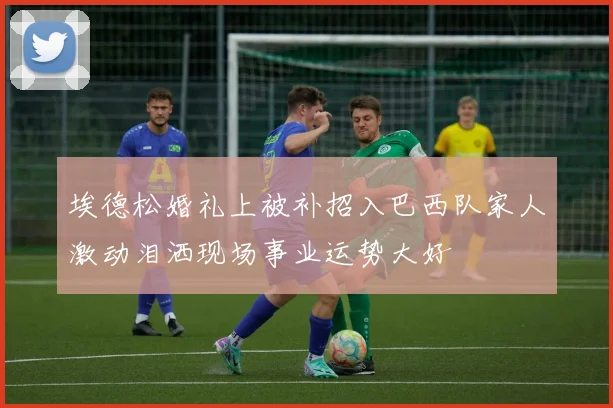 埃德松婚礼上被补招入巴西队家人激动泪洒现场事业运势大好