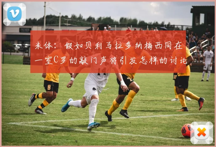 米体：假如贝利马拉多纳梅西同在一室C罗的敲门声将引发怎样的讨论