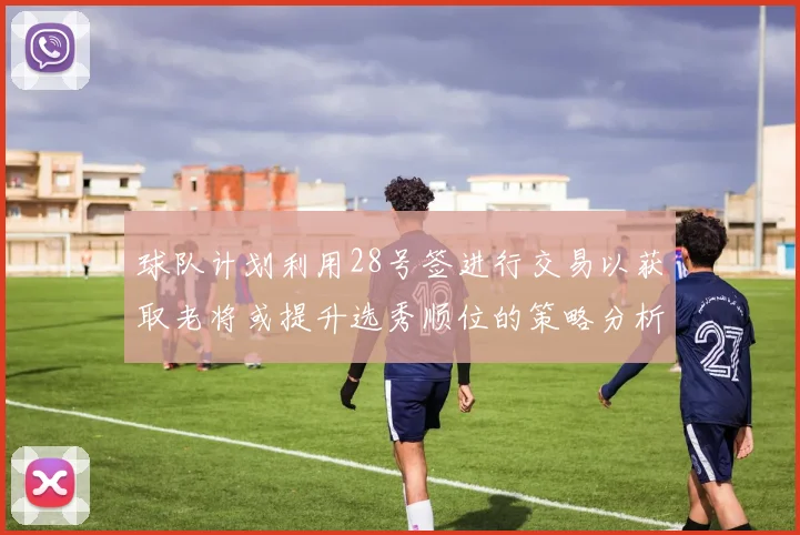 球队计划利用28号签进行交易以获取老将或提升选秀顺位的策略分析
