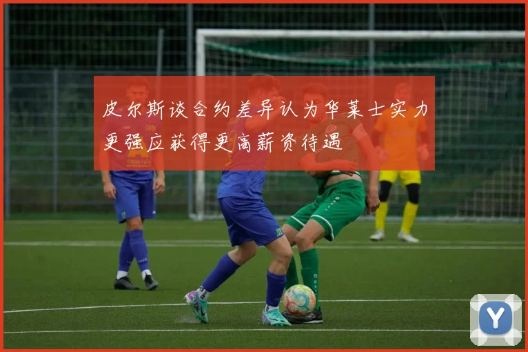 皮尔斯谈合约差异认为华莱士实力更强应获得更高薪资待遇