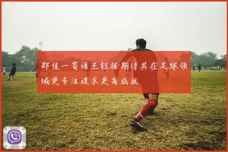 邵佳一寄语王钰栋期待其在足球领域更专注追求更高成就