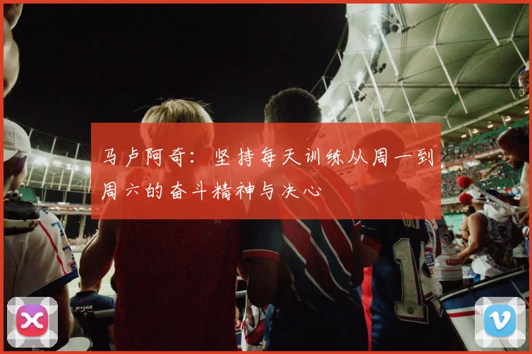 马卢阿奇：坚持每天训练从周一到周六的奋斗精神与决心