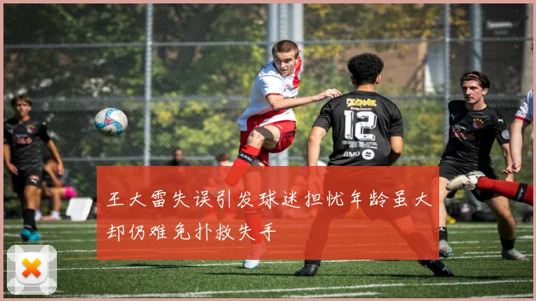 王大雷失误引发球迷担忧年龄虽大却仍难免扑救失手