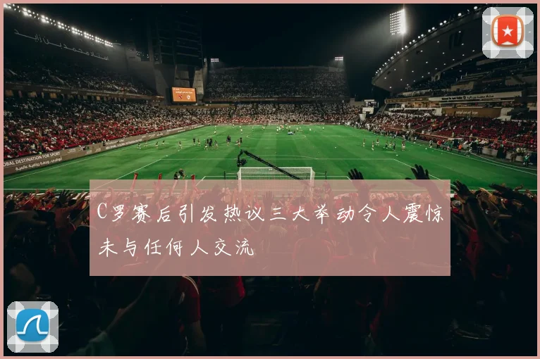 C罗赛后引发热议三大举动令人震惊未与任何人交流