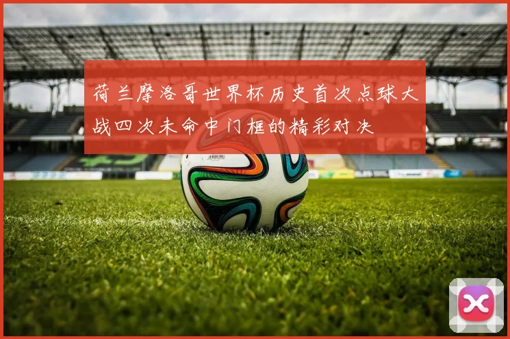 荷兰摩洛哥世界杯历史首次点球大战四次未命中门框的精彩对决