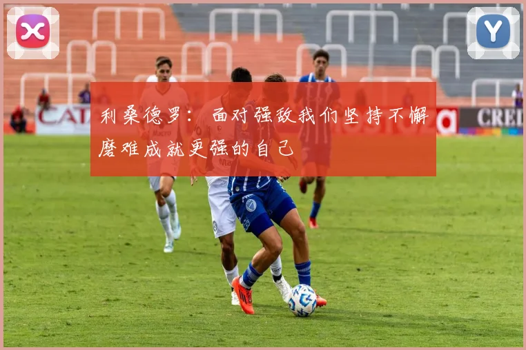 利桑德罗：面对强敌我们坚持不懈磨难成就更强的自己