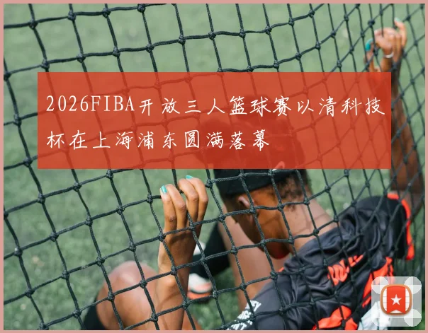 2026FIBA开放三人篮球赛以清科技杯在上海浦东圆满落幕